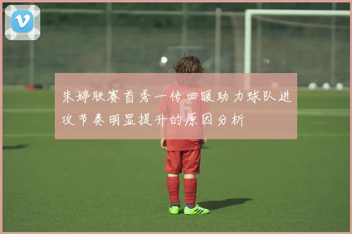 朱婷联赛首秀一传回暖助力球队进攻节奏明显提升的原因分析
