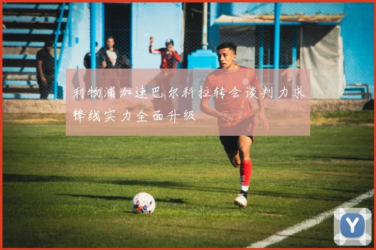利物浦加速巴尔科拉转会谈判力求锋线实力全面升级