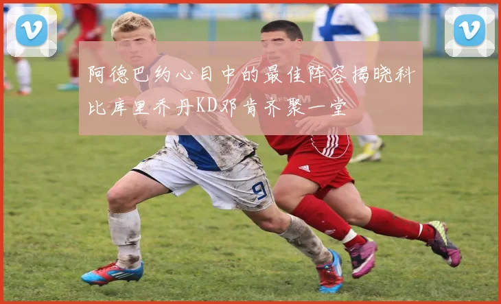 阿德巴约心目中的最佳阵容揭晓科比库里乔丹KD邓肯齐聚一堂