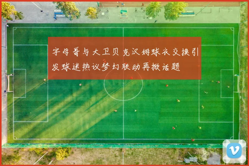 字母哥与大卫贝克汉姆球衣交换引发球迷热议梦幻联动再掀话题