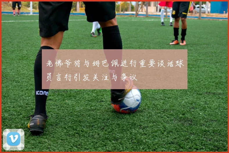 老佛爷将与姆巴佩进行重要谈话球员言行引发关注与争议