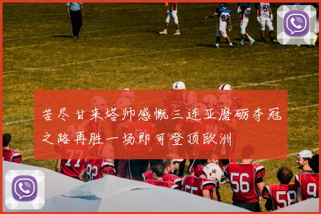 苦尽甘来塔帅感慨三连亚磨砺夺冠之路再胜一场即可登顶欧洲