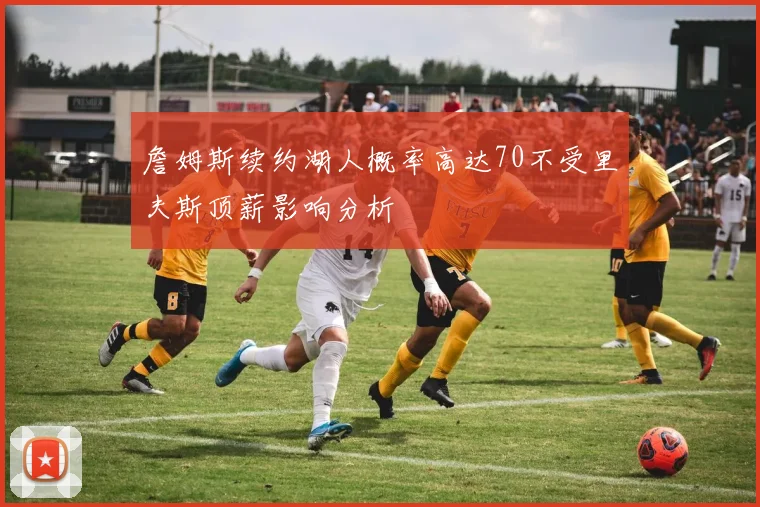 詹姆斯续约湖人概率高达70不受里夫斯顶薪影响分析