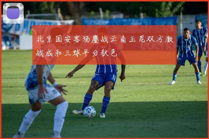 北京国安客场鏖战云南玉昆双方激战成和三球平分秋色