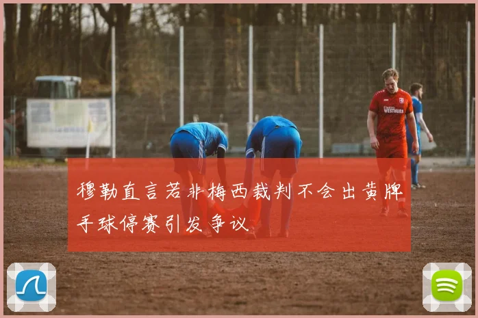 穆勒直言若非梅西裁判不会出黄牌手球停赛引发争议