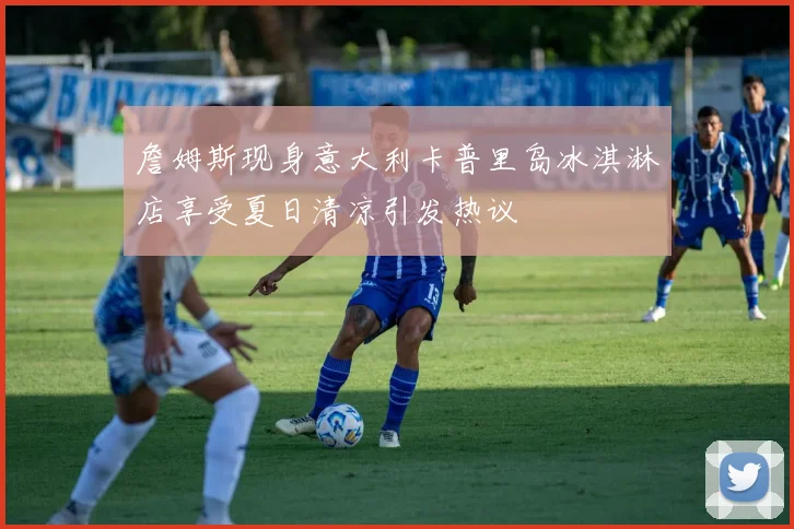詹姆斯现身意大利卡普里岛冰淇淋店享受夏日清凉引发热议