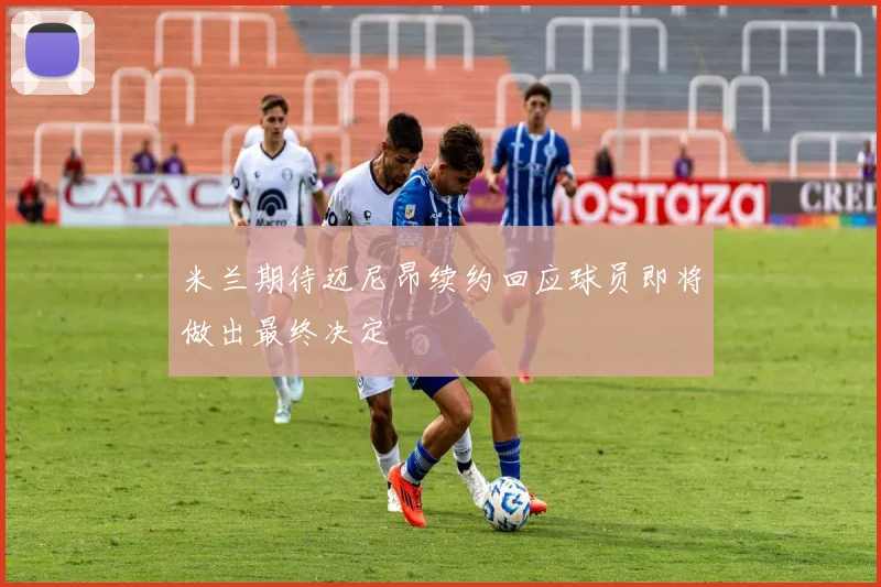 米兰期待迈尼昂续约回应球员即将做出最终决定