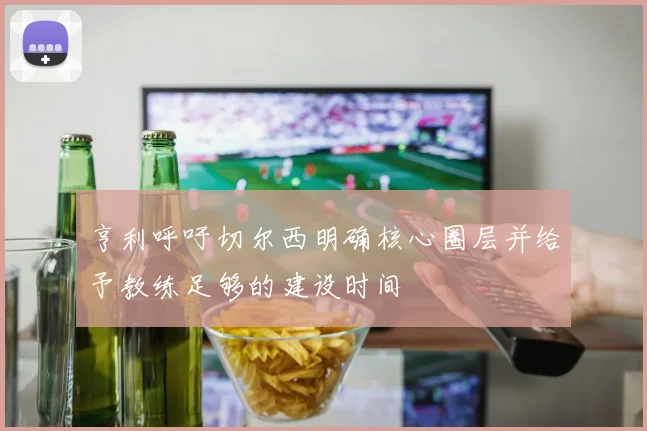 亨利呼吁切尔西明确核心圈层并给予教练足够的建设时间