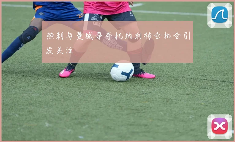 热刺与曼城争夺托纳利转会机会引发关注