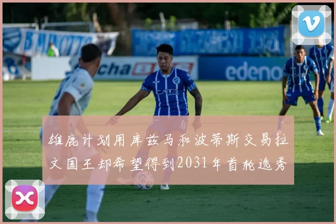 雄鹿计划用库兹马和波蒂斯交易拉文国王却希望得到2031年首轮选秀权