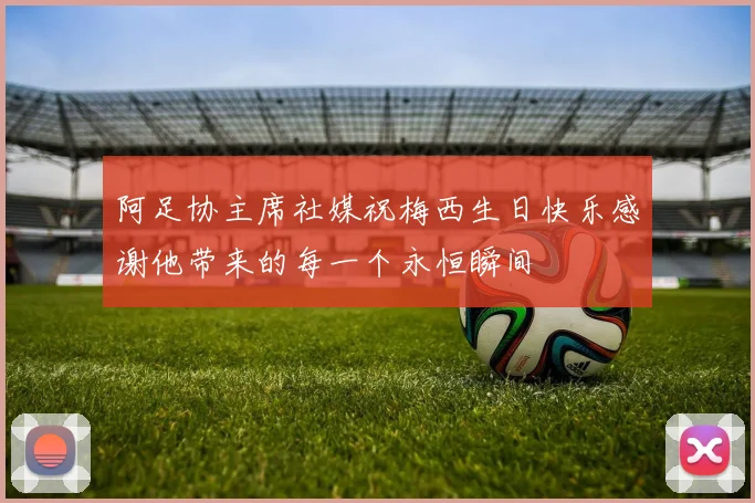 阿足协主席社媒祝梅西生日快乐感谢他带来的每一个永恒瞬间