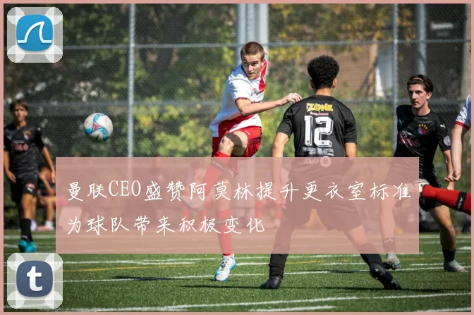 曼联CEO盛赞阿莫林提升更衣室标准为球队带来积极变化