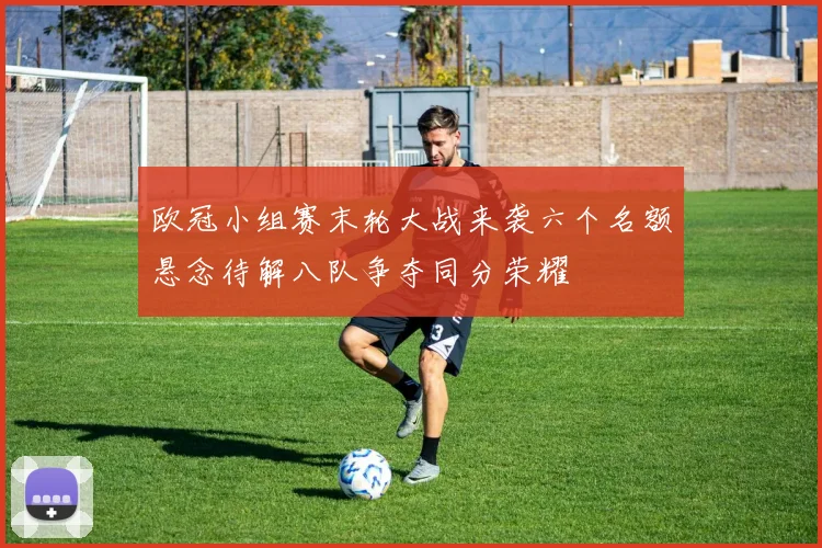 欧冠小组赛末轮大战来袭六个名额悬念待解八队争夺同分荣耀